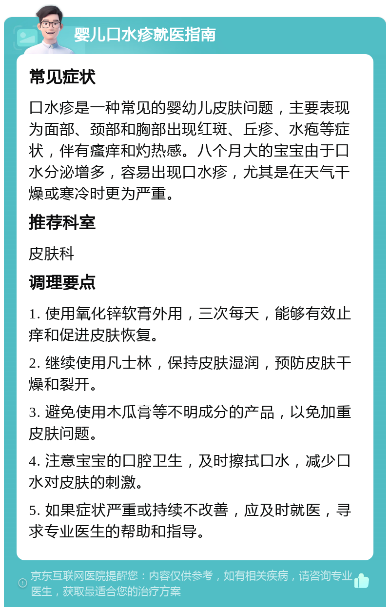 婴儿口水疹就医指南 常见症状 口水疹是一种常见的婴幼儿皮肤问题，主要表现为面部、颈部和胸部出现红斑、丘疹、水疱等症状，伴有瘙痒和灼热感。八个月大的宝宝由于口水分泌增多，容易出现口水疹，尤其是在天气干燥或寒冷时更为严重。 推荐科室 皮肤科 调理要点 1. 使用氧化锌软膏外用，三次每天，能够有效止痒和促进皮肤恢复。 2. 继续使用凡士林，保持皮肤湿润，预防皮肤干燥和裂开。 3. 避免使用木瓜膏等不明成分的产品，以免加重皮肤问题。 4. 注意宝宝的口腔卫生，及时擦拭口水，减少口水对皮肤的刺激。 5. 如果症状严重或持续不改善，应及时就医，寻求专业医生的帮助和指导。