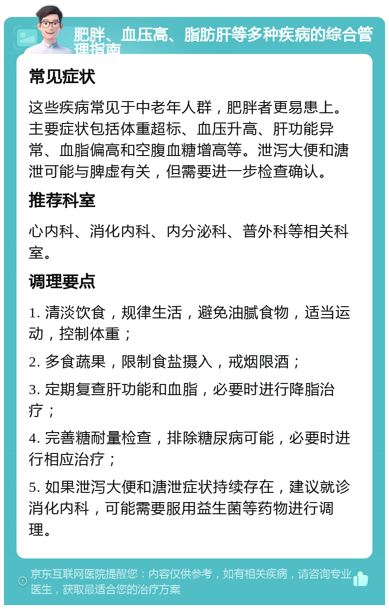 肥胖、血压高、脂肪肝等多种疾病的综合管理指南 常见症状 这些疾病常见于中老年人群，肥胖者更易患上。主要症状包括体重超标、血压升高、肝功能异常、血脂偏高和空腹血糖增高等。泄泻大便和溏泄可能与脾虚有关，但需要进一步检查确认。 推荐科室 心内科、消化内科、内分泌科、普外科等相关科室。 调理要点 1. 清淡饮食，规律生活，避免油腻食物，适当运动，控制体重； 2. 多食蔬果，限制食盐摄入，戒烟限酒； 3. 定期复查肝功能和血脂，必要时进行降脂治疗； 4. 完善糖耐量检查，排除糖尿病可能，必要时进行相应治疗； 5. 如果泄泻大便和溏泄症状持续存在，建议就诊消化内科，可能需要服用益生菌等药物进行调理。