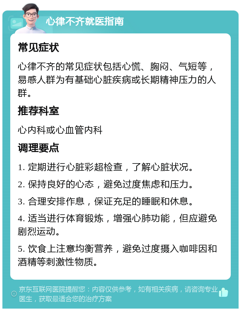 心律不齐就医指南 常见症状 心律不齐的常见症状包括心慌、胸闷、气短等，易感人群为有基础心脏疾病或长期精神压力的人群。 推荐科室 心内科或心血管内科 调理要点 1. 定期进行心脏彩超检查，了解心脏状况。 2. 保持良好的心态，避免过度焦虑和压力。 3. 合理安排作息，保证充足的睡眠和休息。 4. 适当进行体育锻炼，增强心肺功能，但应避免剧烈运动。 5. 饮食上注意均衡营养，避免过度摄入咖啡因和酒精等刺激性物质。