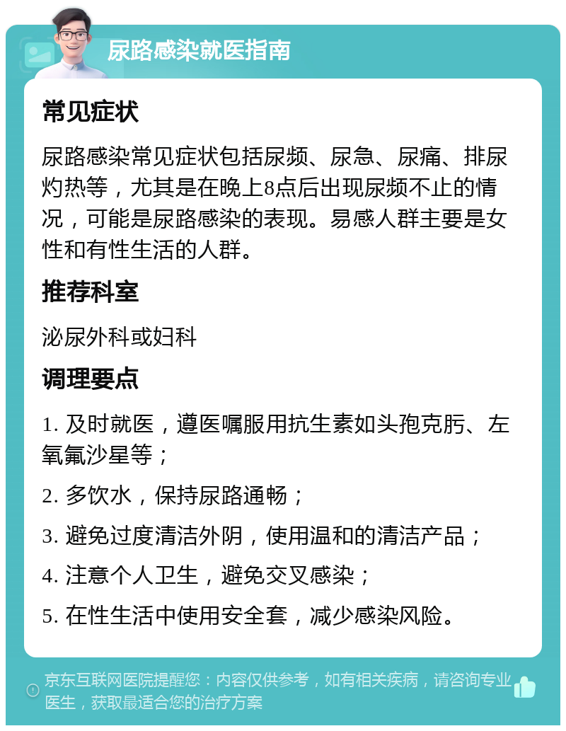 尿路感染就医指南 常见症状 尿路感染常见症状包括尿频、尿急、尿痛、排尿灼热等，尤其是在晚上8点后出现尿频不止的情况，可能是尿路感染的表现。易感人群主要是女性和有性生活的人群。 推荐科室 泌尿外科或妇科 调理要点 1. 及时就医，遵医嘱服用抗生素如头孢克肟、左氧氟沙星等； 2. 多饮水，保持尿路通畅； 3. 避免过度清洁外阴，使用温和的清洁产品； 4. 注意个人卫生，避免交叉感染； 5. 在性生活中使用安全套，减少感染风险。