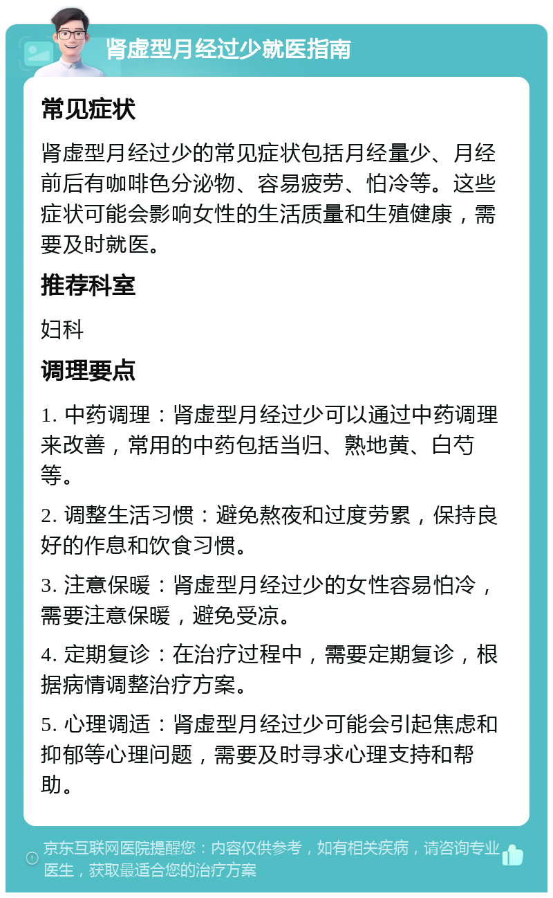 肾虚型月经过少就医指南 常见症状 肾虚型月经过少的常见症状包括月经量少、月经前后有咖啡色分泌物、容易疲劳、怕冷等。这些症状可能会影响女性的生活质量和生殖健康，需要及时就医。 推荐科室 妇科 调理要点 1. 中药调理：肾虚型月经过少可以通过中药调理来改善，常用的中药包括当归、熟地黄、白芍等。 2. 调整生活习惯：避免熬夜和过度劳累，保持良好的作息和饮食习惯。 3. 注意保暖：肾虚型月经过少的女性容易怕冷，需要注意保暖，避免受凉。 4. 定期复诊：在治疗过程中，需要定期复诊，根据病情调整治疗方案。 5. 心理调适：肾虚型月经过少可能会引起焦虑和抑郁等心理问题，需要及时寻求心理支持和帮助。