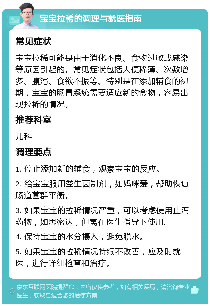 宝宝拉稀的调理与就医指南 常见症状 宝宝拉稀可能是由于消化不良、食物过敏或感染等原因引起的。常见症状包括大便稀薄、次数增多、腹泻、食欲不振等。特别是在添加辅食的初期，宝宝的肠胃系统需要适应新的食物，容易出现拉稀的情况。 推荐科室 儿科 调理要点 1. 停止添加新的辅食，观察宝宝的反应。 2. 给宝宝服用益生菌制剂，如妈咪爱，帮助恢复肠道菌群平衡。 3. 如果宝宝的拉稀情况严重，可以考虑使用止泻药物，如思密达，但需在医生指导下使用。 4. 保持宝宝的水分摄入，避免脱水。 5. 如果宝宝的拉稀情况持续不改善，应及时就医，进行详细检查和治疗。