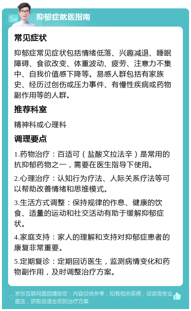 抑郁症就医指南 常见症状 抑郁症常见症状包括情绪低落、兴趣减退、睡眠障碍、食欲改变、体重波动、疲劳、注意力不集中、自我价值感下降等。易感人群包括有家族史、经历过创伤或压力事件、有慢性疾病或药物副作用等的人群。 推荐科室 精神科或心理科 调理要点 1.药物治疗：百适可（盐酸文拉法辛）是常用的抗抑郁药物之一，需要在医生指导下使用。 2.心理治疗：认知行为疗法、人际关系疗法等可以帮助改善情绪和思维模式。 3.生活方式调整：保持规律的作息、健康的饮食、适量的运动和社交活动有助于缓解抑郁症状。 4.家庭支持：家人的理解和支持对抑郁症患者的康复非常重要。 5.定期复诊：定期回访医生，监测病情变化和药物副作用，及时调整治疗方案。