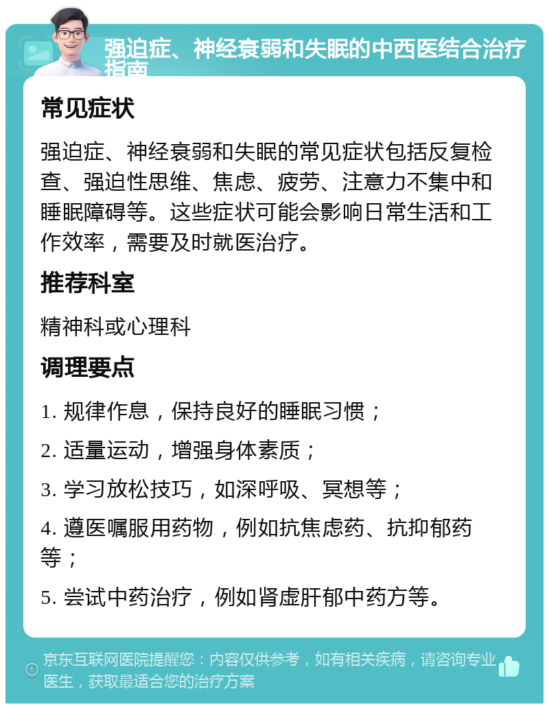 强迫症、神经衰弱和失眠的中西医结合治疗指南 常见症状 强迫症、神经衰弱和失眠的常见症状包括反复检查、强迫性思维、焦虑、疲劳、注意力不集中和睡眠障碍等。这些症状可能会影响日常生活和工作效率，需要及时就医治疗。 推荐科室 精神科或心理科 调理要点 1. 规律作息，保持良好的睡眠习惯； 2. 适量运动，增强身体素质； 3. 学习放松技巧，如深呼吸、冥想等； 4. 遵医嘱服用药物，例如抗焦虑药、抗抑郁药等； 5. 尝试中药治疗，例如肾虚肝郁中药方等。