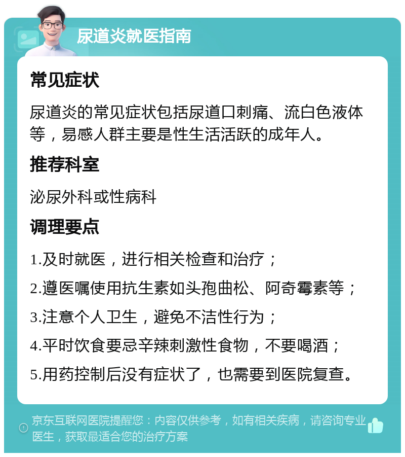 尿道炎就医指南 常见症状 尿道炎的常见症状包括尿道口刺痛、流白色液体等，易感人群主要是性生活活跃的成年人。 推荐科室 泌尿外科或性病科 调理要点 1.及时就医，进行相关检查和治疗； 2.遵医嘱使用抗生素如头孢曲松、阿奇霉素等； 3.注意个人卫生，避免不洁性行为； 4.平时饮食要忌辛辣刺激性食物，不要喝酒； 5.用药控制后没有症状了，也需要到医院复查。