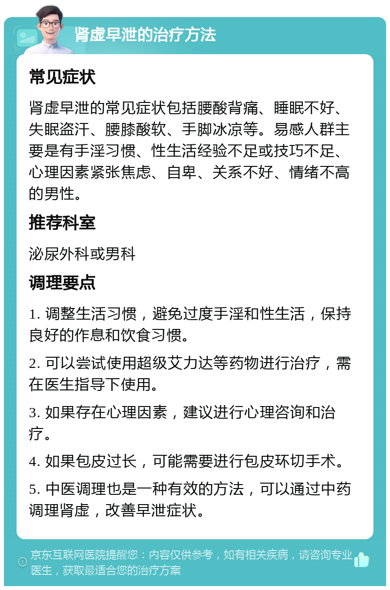 肾虚早泄的治疗方法 常见症状 肾虚早泄的常见症状包括腰酸背痛、睡眠不好、失眠盗汗、腰膝酸软、手脚冰凉等。易感人群主要是有手淫习惯、性生活经验不足或技巧不足、心理因素紧张焦虑、自卑、关系不好、情绪不高的男性。 推荐科室 泌尿外科或男科 调理要点 1. 调整生活习惯，避免过度手淫和性生活，保持良好的作息和饮食习惯。 2. 可以尝试使用超级艾力达等药物进行治疗，需在医生指导下使用。 3. 如果存在心理因素，建议进行心理咨询和治疗。 4. 如果包皮过长，可能需要进行包皮环切手术。 5. 中医调理也是一种有效的方法，可以通过中药调理肾虚，改善早泄症状。