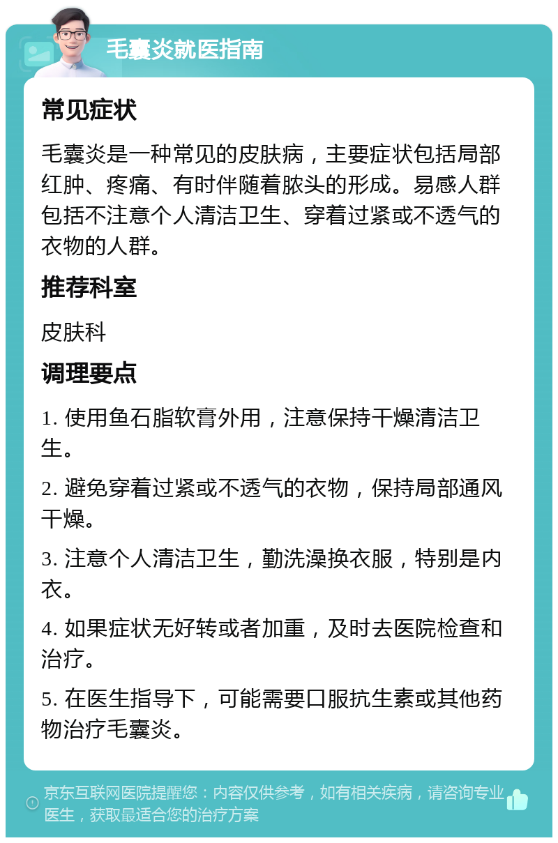 毛囊炎就医指南 常见症状 毛囊炎是一种常见的皮肤病，主要症状包括局部红肿、疼痛、有时伴随着脓头的形成。易感人群包括不注意个人清洁卫生、穿着过紧或不透气的衣物的人群。 推荐科室 皮肤科 调理要点 1. 使用鱼石脂软膏外用，注意保持干燥清洁卫生。 2. 避免穿着过紧或不透气的衣物，保持局部通风干燥。 3. 注意个人清洁卫生，勤洗澡换衣服，特别是内衣。 4. 如果症状无好转或者加重，及时去医院检查和治疗。 5. 在医生指导下，可能需要口服抗生素或其他药物治疗毛囊炎。