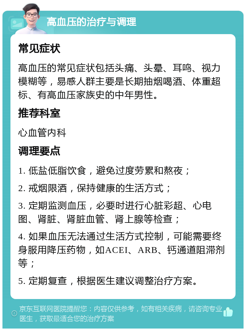 高血压的治疗与调理 常见症状 高血压的常见症状包括头痛、头晕、耳鸣、视力模糊等，易感人群主要是长期抽烟喝酒、体重超标、有高血压家族史的中年男性。 推荐科室 心血管内科 调理要点 1. 低盐低脂饮食，避免过度劳累和熬夜； 2. 戒烟限酒，保持健康的生活方式； 3. 定期监测血压，必要时进行心脏彩超、心电图、肾脏、肾脏血管、肾上腺等检查； 4. 如果血压无法通过生活方式控制，可能需要终身服用降压药物，如ACEI、ARB、钙通道阻滞剂等； 5. 定期复查，根据医生建议调整治疗方案。