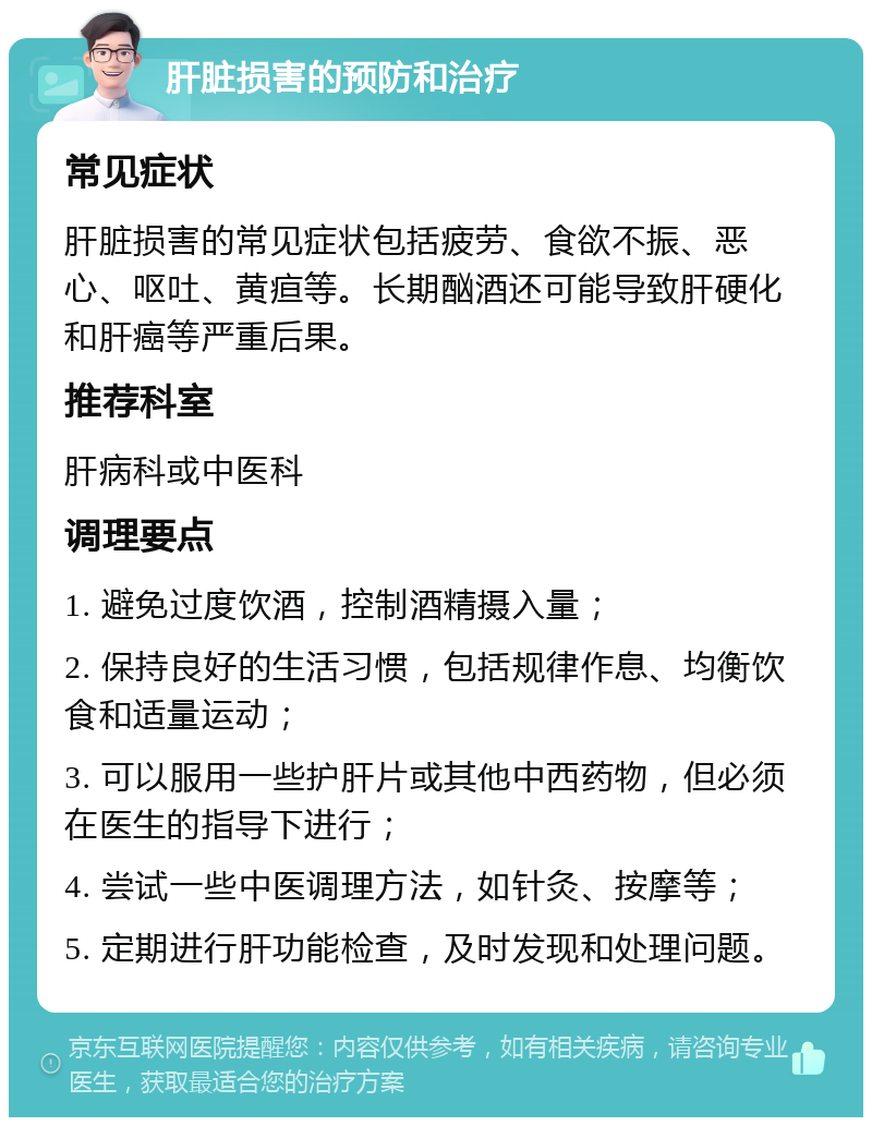 肝脏损害的预防和治疗 常见症状 肝脏损害的常见症状包括疲劳、食欲不振、恶心、呕吐、黄疸等。长期酗酒还可能导致肝硬化和肝癌等严重后果。 推荐科室 肝病科或中医科 调理要点 1. 避免过度饮酒，控制酒精摄入量； 2. 保持良好的生活习惯，包括规律作息、均衡饮食和适量运动； 3. 可以服用一些护肝片或其他中西药物，但必须在医生的指导下进行； 4. 尝试一些中医调理方法，如针灸、按摩等； 5. 定期进行肝功能检查，及时发现和处理问题。