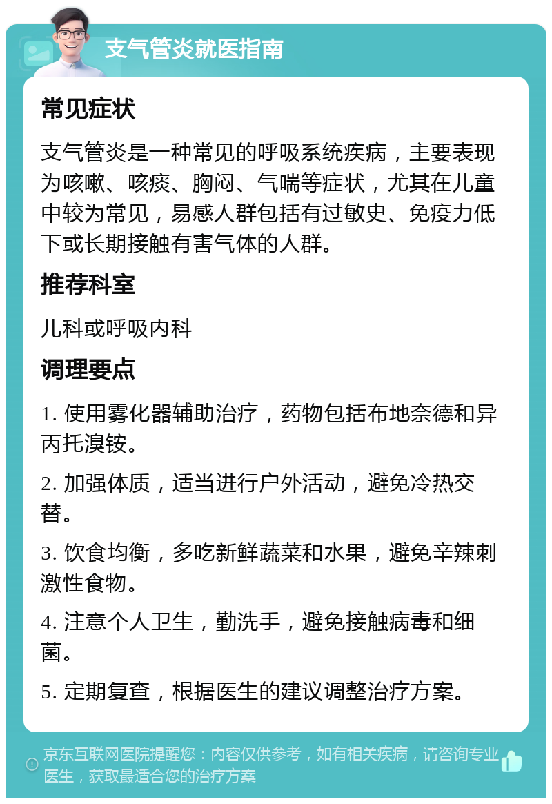 支气管炎就医指南 常见症状 支气管炎是一种常见的呼吸系统疾病，主要表现为咳嗽、咳痰、胸闷、气喘等症状，尤其在儿童中较为常见，易感人群包括有过敏史、免疫力低下或长期接触有害气体的人群。 推荐科室 儿科或呼吸内科 调理要点 1. 使用雾化器辅助治疗，药物包括布地奈德和异丙托溴铵。 2. 加强体质，适当进行户外活动，避免冷热交替。 3. 饮食均衡，多吃新鲜蔬菜和水果，避免辛辣刺激性食物。 4. 注意个人卫生，勤洗手，避免接触病毒和细菌。 5. 定期复查，根据医生的建议调整治疗方案。