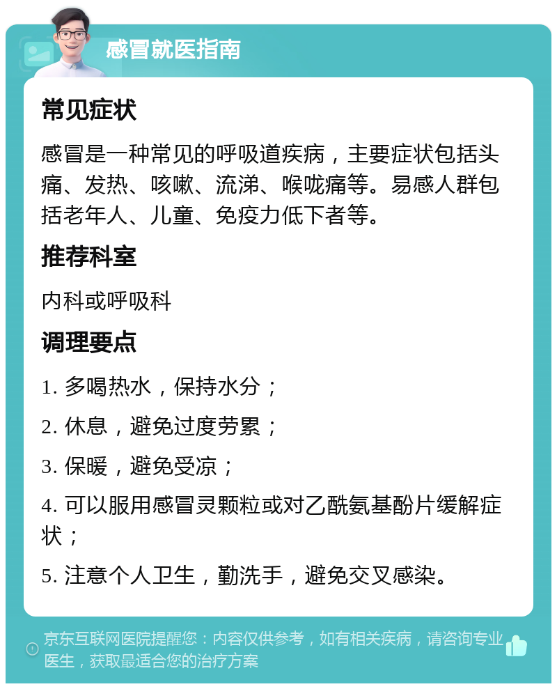 感冒就医指南 常见症状 感冒是一种常见的呼吸道疾病，主要症状包括头痛、发热、咳嗽、流涕、喉咙痛等。易感人群包括老年人、儿童、免疫力低下者等。 推荐科室 内科或呼吸科 调理要点 1. 多喝热水，保持水分； 2. 休息，避免过度劳累； 3. 保暖，避免受凉； 4. 可以服用感冒灵颗粒或对乙酰氨基酚片缓解症状； 5. 注意个人卫生，勤洗手，避免交叉感染。