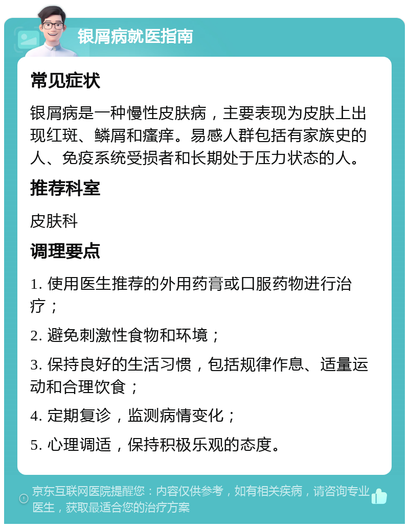 银屑病就医指南 常见症状 银屑病是一种慢性皮肤病，主要表现为皮肤上出现红斑、鳞屑和瘙痒。易感人群包括有家族史的人、免疫系统受损者和长期处于压力状态的人。 推荐科室 皮肤科 调理要点 1. 使用医生推荐的外用药膏或口服药物进行治疗； 2. 避免刺激性食物和环境； 3. 保持良好的生活习惯，包括规律作息、适量运动和合理饮食； 4. 定期复诊，监测病情变化； 5. 心理调适，保持积极乐观的态度。