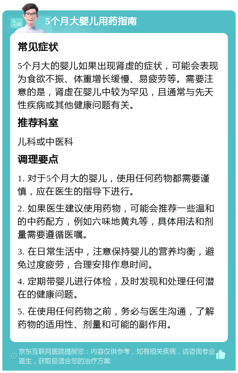 5个月大婴儿用药指南 常见症状 5个月大的婴儿如果出现肾虚的症状，可能会表现为食欲不振、体重增长缓慢、易疲劳等。需要注意的是，肾虚在婴儿中较为罕见，且通常与先天性疾病或其他健康问题有关。 推荐科室 儿科或中医科 调理要点 1. 对于5个月大的婴儿，使用任何药物都需要谨慎，应在医生的指导下进行。 2. 如果医生建议使用药物，可能会推荐一些温和的中药配方，例如六味地黄丸等，具体用法和剂量需要遵循医嘱。 3. 在日常生活中，注意保持婴儿的营养均衡，避免过度疲劳，合理安排作息时间。 4. 定期带婴儿进行体检，及时发现和处理任何潜在的健康问题。 5. 在使用任何药物之前，务必与医生沟通，了解药物的适用性、剂量和可能的副作用。