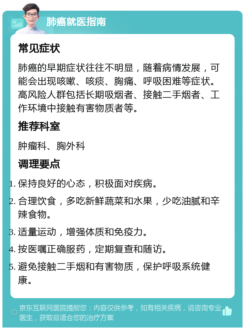 肺癌就医指南 常见症状 肺癌的早期症状往往不明显，随着病情发展，可能会出现咳嗽、咳痰、胸痛、呼吸困难等症状。高风险人群包括长期吸烟者、接触二手烟者、工作环境中接触有害物质者等。 推荐科室 肿瘤科、胸外科 调理要点 保持良好的心态，积极面对疾病。 合理饮食，多吃新鲜蔬菜和水果，少吃油腻和辛辣食物。 适量运动，增强体质和免疫力。 按医嘱正确服药，定期复查和随访。 避免接触二手烟和有害物质，保护呼吸系统健康。