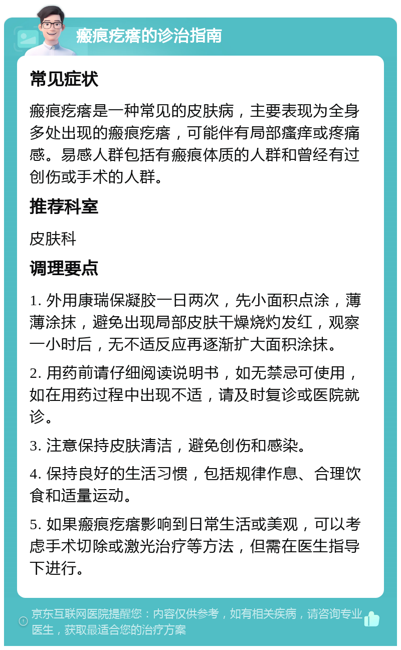 瘢痕疙瘩的诊治指南 常见症状 瘢痕疙瘩是一种常见的皮肤病，主要表现为全身多处出现的瘢痕疙瘩，可能伴有局部瘙痒或疼痛感。易感人群包括有瘢痕体质的人群和曾经有过创伤或手术的人群。 推荐科室 皮肤科 调理要点 1. 外用康瑞保凝胶一日两次，先小面积点涂，薄薄涂抹，避免出现局部皮肤干燥烧灼发红，观察一小时后，无不适反应再逐渐扩大面积涂抹。 2. 用药前请仔细阅读说明书，如无禁忌可使用，如在用药过程中出现不适，请及时复诊或医院就诊。 3. 注意保持皮肤清洁，避免创伤和感染。 4. 保持良好的生活习惯，包括规律作息、合理饮食和适量运动。 5. 如果瘢痕疙瘩影响到日常生活或美观，可以考虑手术切除或激光治疗等方法，但需在医生指导下进行。