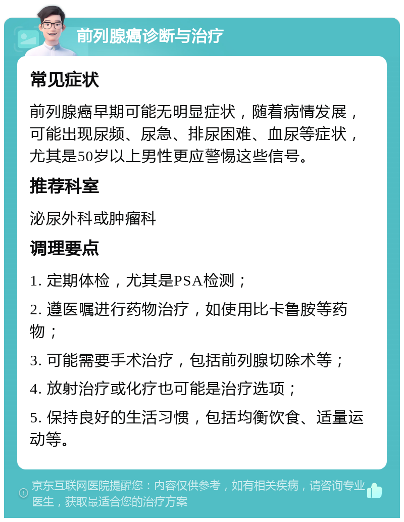 前列腺癌诊断与治疗 常见症状 前列腺癌早期可能无明显症状，随着病情发展，可能出现尿频、尿急、排尿困难、血尿等症状，尤其是50岁以上男性更应警惕这些信号。 推荐科室 泌尿外科或肿瘤科 调理要点 1. 定期体检，尤其是PSA检测； 2. 遵医嘱进行药物治疗，如使用比卡鲁胺等药物； 3. 可能需要手术治疗，包括前列腺切除术等； 4. 放射治疗或化疗也可能是治疗选项； 5. 保持良好的生活习惯，包括均衡饮食、适量运动等。