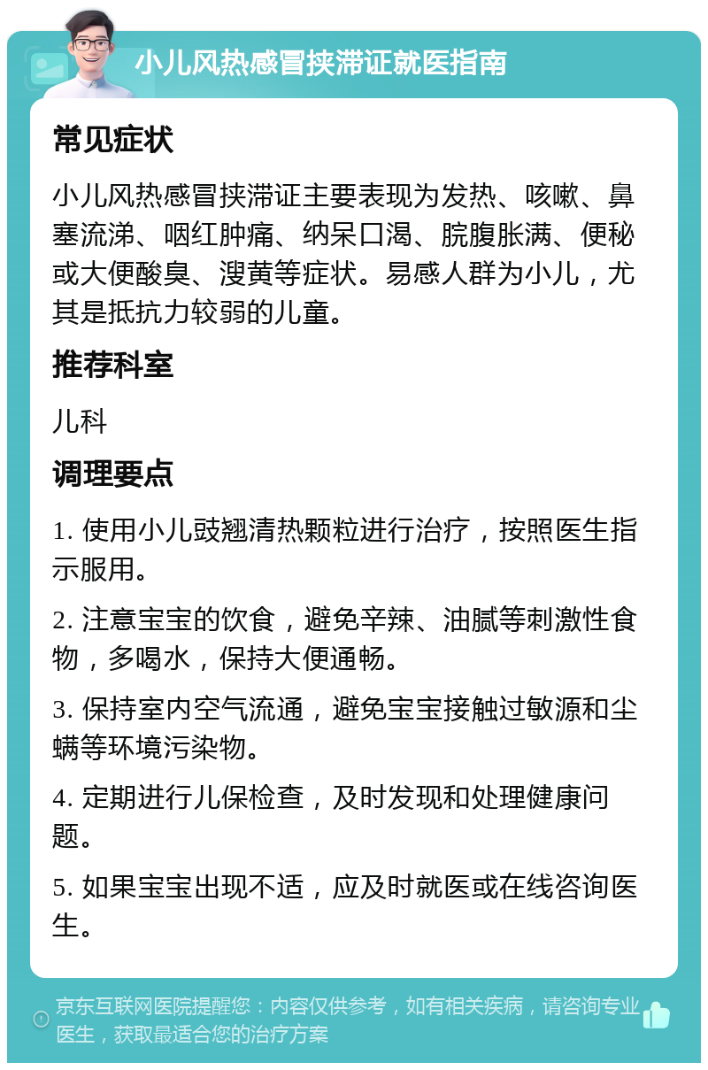 小儿风热感冒挟滞证就医指南 常见症状 小儿风热感冒挟滞证主要表现为发热、咳嗽、鼻塞流涕、咽红肿痛、纳呆口渴、脘腹胀满、便秘或大便酸臭、溲黄等症状。易感人群为小儿，尤其是抵抗力较弱的儿童。 推荐科室 儿科 调理要点 1. 使用小儿豉翘清热颗粒进行治疗，按照医生指示服用。 2. 注意宝宝的饮食，避免辛辣、油腻等刺激性食物，多喝水，保持大便通畅。 3. 保持室内空气流通，避免宝宝接触过敏源和尘螨等环境污染物。 4. 定期进行儿保检查，及时发现和处理健康问题。 5. 如果宝宝出现不适，应及时就医或在线咨询医生。