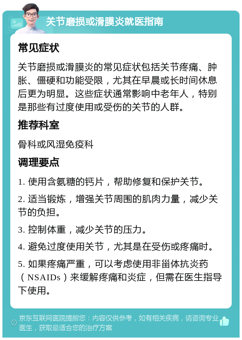 关节磨损或滑膜炎就医指南 常见症状 关节磨损或滑膜炎的常见症状包括关节疼痛、肿胀、僵硬和功能受限，尤其在早晨或长时间休息后更为明显。这些症状通常影响中老年人，特别是那些有过度使用或受伤的关节的人群。 推荐科室 骨科或风湿免疫科 调理要点 1. 使用含氨糖的钙片，帮助修复和保护关节。 2. 适当锻炼，增强关节周围的肌肉力量，减少关节的负担。 3. 控制体重，减少关节的压力。 4. 避免过度使用关节，尤其是在受伤或疼痛时。 5. 如果疼痛严重，可以考虑使用非甾体抗炎药（NSAIDs）来缓解疼痛和炎症，但需在医生指导下使用。