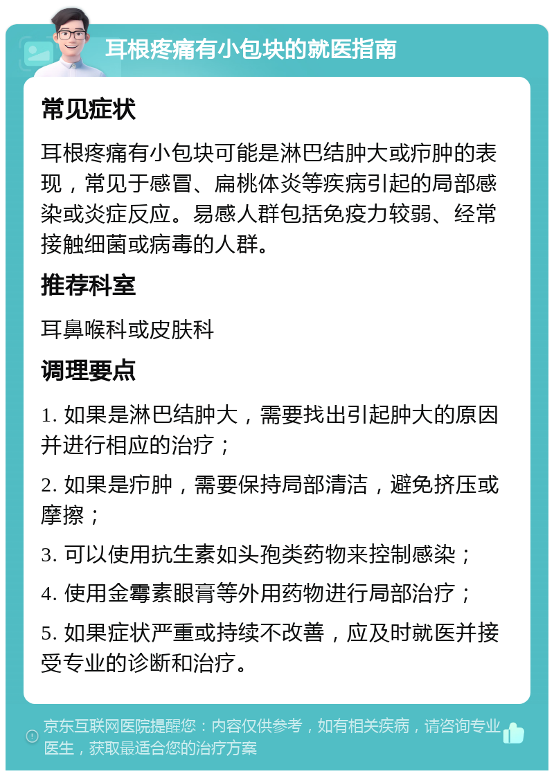 耳根疼痛有小包块的就医指南 常见症状 耳根疼痛有小包块可能是淋巴结肿大或疖肿的表现，常见于感冒、扁桃体炎等疾病引起的局部感染或炎症反应。易感人群包括免疫力较弱、经常接触细菌或病毒的人群。 推荐科室 耳鼻喉科或皮肤科 调理要点 1. 如果是淋巴结肿大，需要找出引起肿大的原因并进行相应的治疗； 2. 如果是疖肿，需要保持局部清洁，避免挤压或摩擦； 3. 可以使用抗生素如头孢类药物来控制感染； 4. 使用金霉素眼膏等外用药物进行局部治疗； 5. 如果症状严重或持续不改善，应及时就医并接受专业的诊断和治疗。