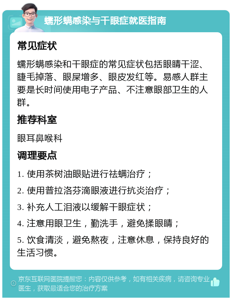 蠕形螨感染与干眼症就医指南 常见症状 蠕形螨感染和干眼症的常见症状包括眼睛干涩、睫毛掉落、眼屎增多、眼皮发红等。易感人群主要是长时间使用电子产品、不注意眼部卫生的人群。 推荐科室 眼耳鼻喉科 调理要点 1. 使用茶树油眼贴进行祛螨治疗； 2. 使用普拉洛芬滴眼液进行抗炎治疗； 3. 补充人工泪液以缓解干眼症状； 4. 注意用眼卫生，勤洗手，避免揉眼睛； 5. 饮食清淡，避免熬夜，注意休息，保持良好的生活习惯。