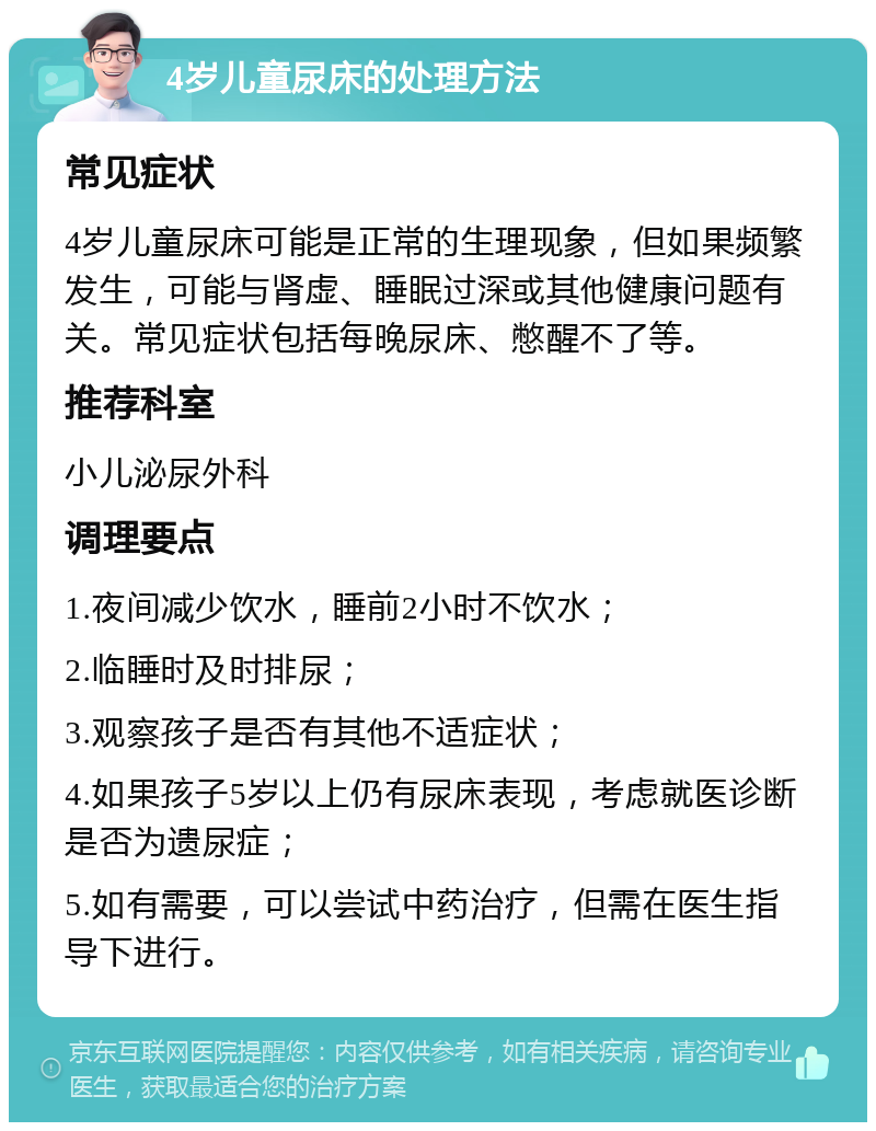 4岁儿童尿床的处理方法 常见症状 4岁儿童尿床可能是正常的生理现象，但如果频繁发生，可能与肾虚、睡眠过深或其他健康问题有关。常见症状包括每晚尿床、憋醒不了等。 推荐科室 小儿泌尿外科 调理要点 1.夜间减少饮水，睡前2小时不饮水； 2.临睡时及时排尿； 3.观察孩子是否有其他不适症状； 4.如果孩子5岁以上仍有尿床表现，考虑就医诊断是否为遗尿症； 5.如有需要，可以尝试中药治疗，但需在医生指导下进行。