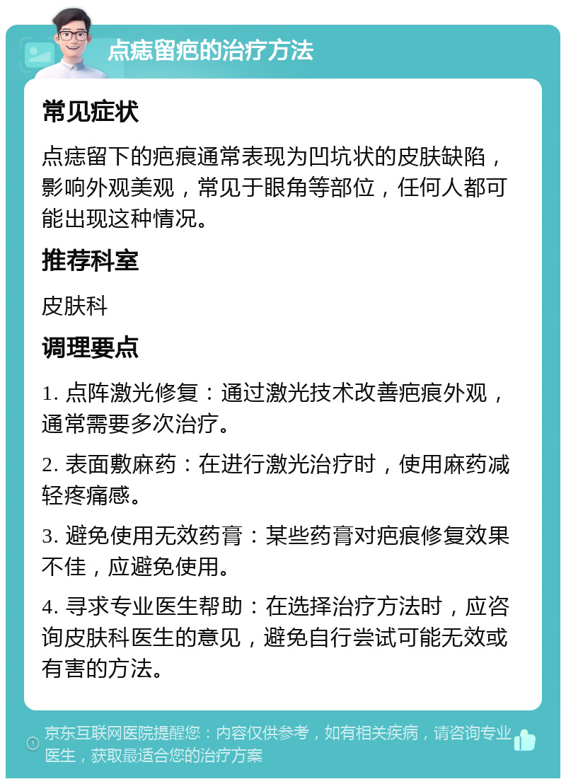 点痣留疤的治疗方法 常见症状 点痣留下的疤痕通常表现为凹坑状的皮肤缺陷，影响外观美观，常见于眼角等部位，任何人都可能出现这种情况。 推荐科室 皮肤科 调理要点 1. 点阵激光修复：通过激光技术改善疤痕外观，通常需要多次治疗。 2. 表面敷麻药：在进行激光治疗时，使用麻药减轻疼痛感。 3. 避免使用无效药膏：某些药膏对疤痕修复效果不佳，应避免使用。 4. 寻求专业医生帮助：在选择治疗方法时，应咨询皮肤科医生的意见，避免自行尝试可能无效或有害的方法。