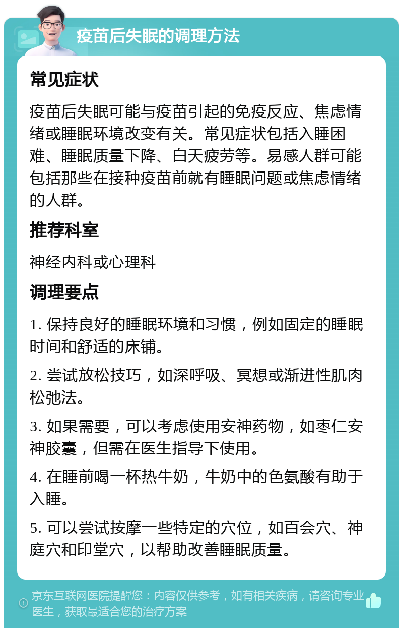 疫苗后失眠的调理方法 常见症状 疫苗后失眠可能与疫苗引起的免疫反应、焦虑情绪或睡眠环境改变有关。常见症状包括入睡困难、睡眠质量下降、白天疲劳等。易感人群可能包括那些在接种疫苗前就有睡眠问题或焦虑情绪的人群。 推荐科室 神经内科或心理科 调理要点 1. 保持良好的睡眠环境和习惯，例如固定的睡眠时间和舒适的床铺。 2. 尝试放松技巧，如深呼吸、冥想或渐进性肌肉松弛法。 3. 如果需要，可以考虑使用安神药物，如枣仁安神胶囊，但需在医生指导下使用。 4. 在睡前喝一杯热牛奶，牛奶中的色氨酸有助于入睡。 5. 可以尝试按摩一些特定的穴位，如百会穴、神庭穴和印堂穴，以帮助改善睡眠质量。