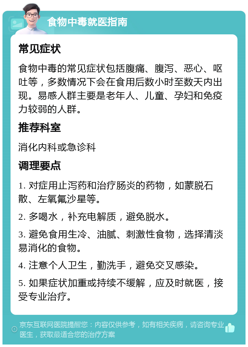 食物中毒就医指南 常见症状 食物中毒的常见症状包括腹痛、腹泻、恶心、呕吐等，多数情况下会在食用后数小时至数天内出现。易感人群主要是老年人、儿童、孕妇和免疫力较弱的人群。 推荐科室 消化内科或急诊科 调理要点 1. 对症用止泻药和治疗肠炎的药物，如蒙脱石散、左氧氟沙星等。 2. 多喝水，补充电解质，避免脱水。 3. 避免食用生冷、油腻、刺激性食物，选择清淡易消化的食物。 4. 注意个人卫生，勤洗手，避免交叉感染。 5. 如果症状加重或持续不缓解，应及时就医，接受专业治疗。