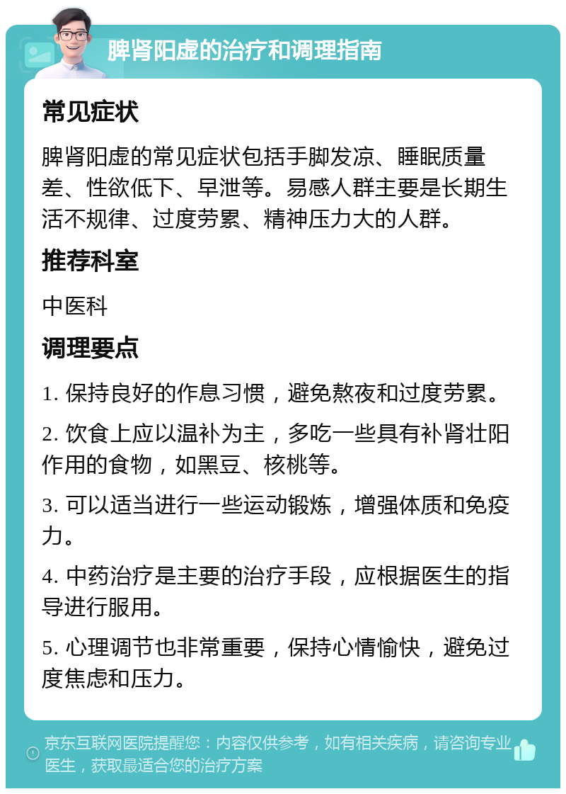 脾肾阳虚的治疗和调理指南 常见症状 脾肾阳虚的常见症状包括手脚发凉、睡眠质量差、性欲低下、早泄等。易感人群主要是长期生活不规律、过度劳累、精神压力大的人群。 推荐科室 中医科 调理要点 1. 保持良好的作息习惯，避免熬夜和过度劳累。 2. 饮食上应以温补为主，多吃一些具有补肾壮阳作用的食物，如黑豆、核桃等。 3. 可以适当进行一些运动锻炼，增强体质和免疫力。 4. 中药治疗是主要的治疗手段，应根据医生的指导进行服用。 5. 心理调节也非常重要，保持心情愉快，避免过度焦虑和压力。