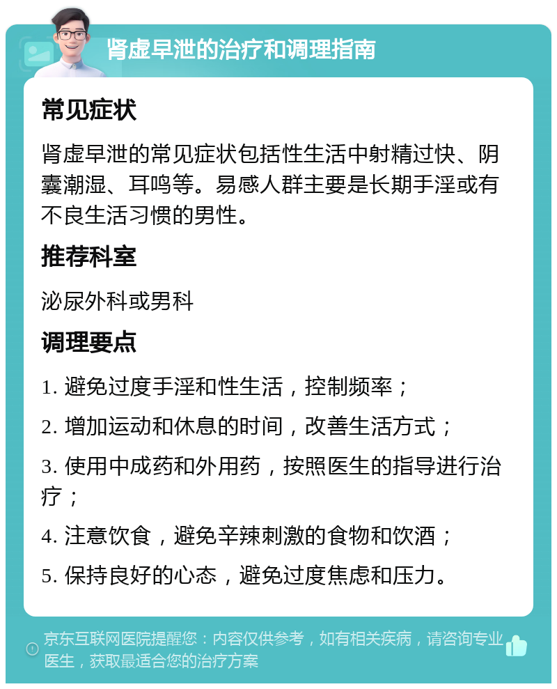 肾虚早泄的治疗和调理指南 常见症状 肾虚早泄的常见症状包括性生活中射精过快、阴囊潮湿、耳鸣等。易感人群主要是长期手淫或有不良生活习惯的男性。 推荐科室 泌尿外科或男科 调理要点 1. 避免过度手淫和性生活，控制频率； 2. 增加运动和休息的时间，改善生活方式； 3. 使用中成药和外用药，按照医生的指导进行治疗； 4. 注意饮食，避免辛辣刺激的食物和饮酒； 5. 保持良好的心态，避免过度焦虑和压力。