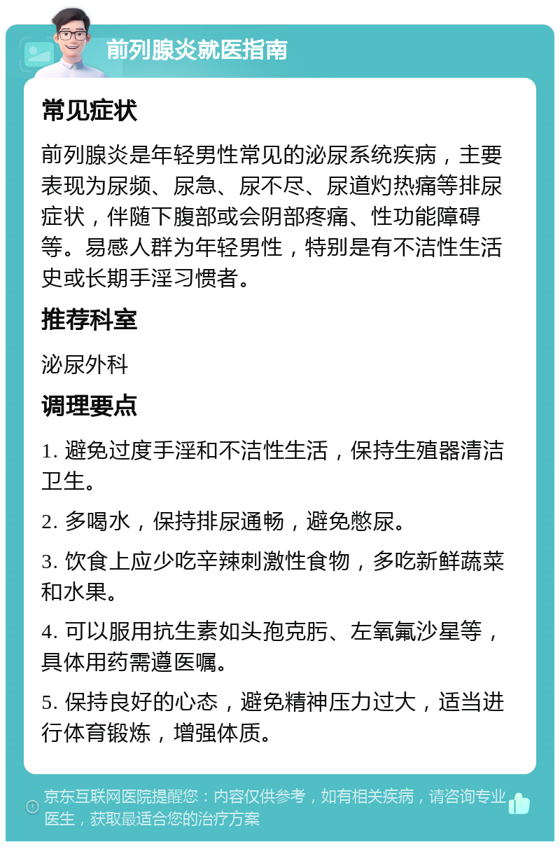 前列腺炎就医指南 常见症状 前列腺炎是年轻男性常见的泌尿系统疾病，主要表现为尿频、尿急、尿不尽、尿道灼热痛等排尿症状，伴随下腹部或会阴部疼痛、性功能障碍等。易感人群为年轻男性，特别是有不洁性生活史或长期手淫习惯者。 推荐科室 泌尿外科 调理要点 1. 避免过度手淫和不洁性生活，保持生殖器清洁卫生。 2. 多喝水，保持排尿通畅，避免憋尿。 3. 饮食上应少吃辛辣刺激性食物，多吃新鲜蔬菜和水果。 4. 可以服用抗生素如头孢克肟、左氧氟沙星等，具体用药需遵医嘱。 5. 保持良好的心态，避免精神压力过大，适当进行体育锻炼，增强体质。