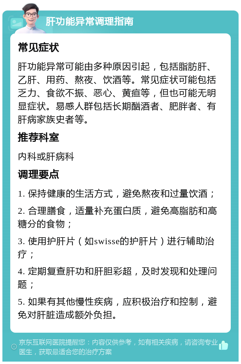 肝功能异常调理指南 常见症状 肝功能异常可能由多种原因引起，包括脂肪肝、乙肝、用药、熬夜、饮酒等。常见症状可能包括乏力、食欲不振、恶心、黄疸等，但也可能无明显症状。易感人群包括长期酗酒者、肥胖者、有肝病家族史者等。 推荐科室 内科或肝病科 调理要点 1. 保持健康的生活方式，避免熬夜和过量饮酒； 2. 合理膳食，适量补充蛋白质，避免高脂肪和高糖分的食物； 3. 使用护肝片（如swisse的护肝片）进行辅助治疗； 4. 定期复查肝功和肝胆彩超，及时发现和处理问题； 5. 如果有其他慢性疾病，应积极治疗和控制，避免对肝脏造成额外负担。