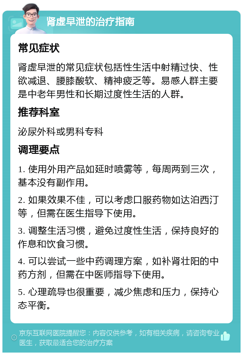 肾虚早泄的治疗指南 常见症状 肾虚早泄的常见症状包括性生活中射精过快、性欲减退、腰膝酸软、精神疲乏等。易感人群主要是中老年男性和长期过度性生活的人群。 推荐科室 泌尿外科或男科专科 调理要点 1. 使用外用产品如延时喷雾等，每周两到三次，基本没有副作用。 2. 如果效果不佳，可以考虑口服药物如达泊西汀等，但需在医生指导下使用。 3. 调整生活习惯，避免过度性生活，保持良好的作息和饮食习惯。 4. 可以尝试一些中药调理方案，如补肾壮阳的中药方剂，但需在中医师指导下使用。 5. 心理疏导也很重要，减少焦虑和压力，保持心态平衡。