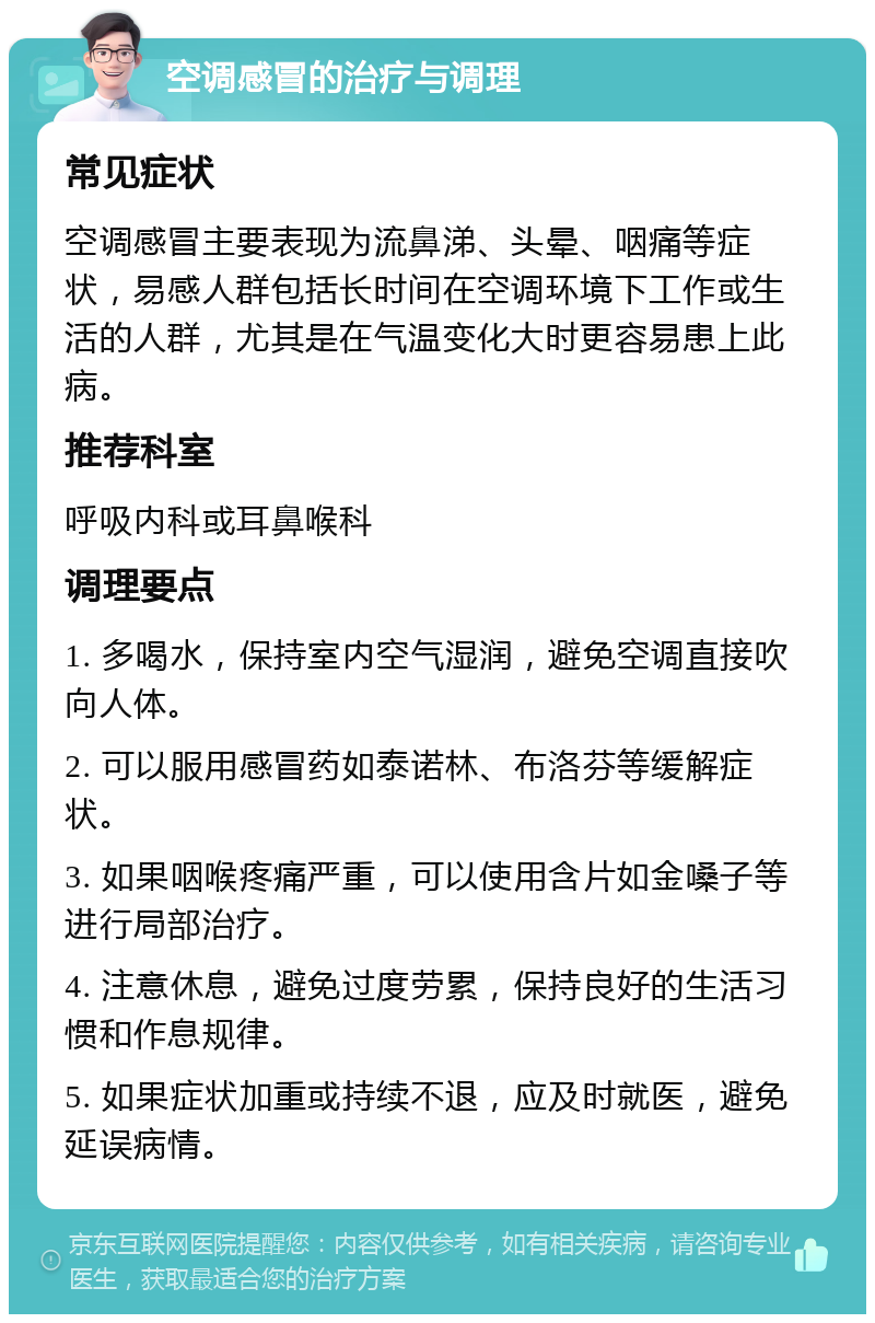 空调感冒的治疗与调理 常见症状 空调感冒主要表现为流鼻涕、头晕、咽痛等症状，易感人群包括长时间在空调环境下工作或生活的人群，尤其是在气温变化大时更容易患上此病。 推荐科室 呼吸内科或耳鼻喉科 调理要点 1. 多喝水，保持室内空气湿润，避免空调直接吹向人体。 2. 可以服用感冒药如泰诺林、布洛芬等缓解症状。 3. 如果咽喉疼痛严重，可以使用含片如金嗓子等进行局部治疗。 4. 注意休息，避免过度劳累，保持良好的生活习惯和作息规律。 5. 如果症状加重或持续不退，应及时就医，避免延误病情。