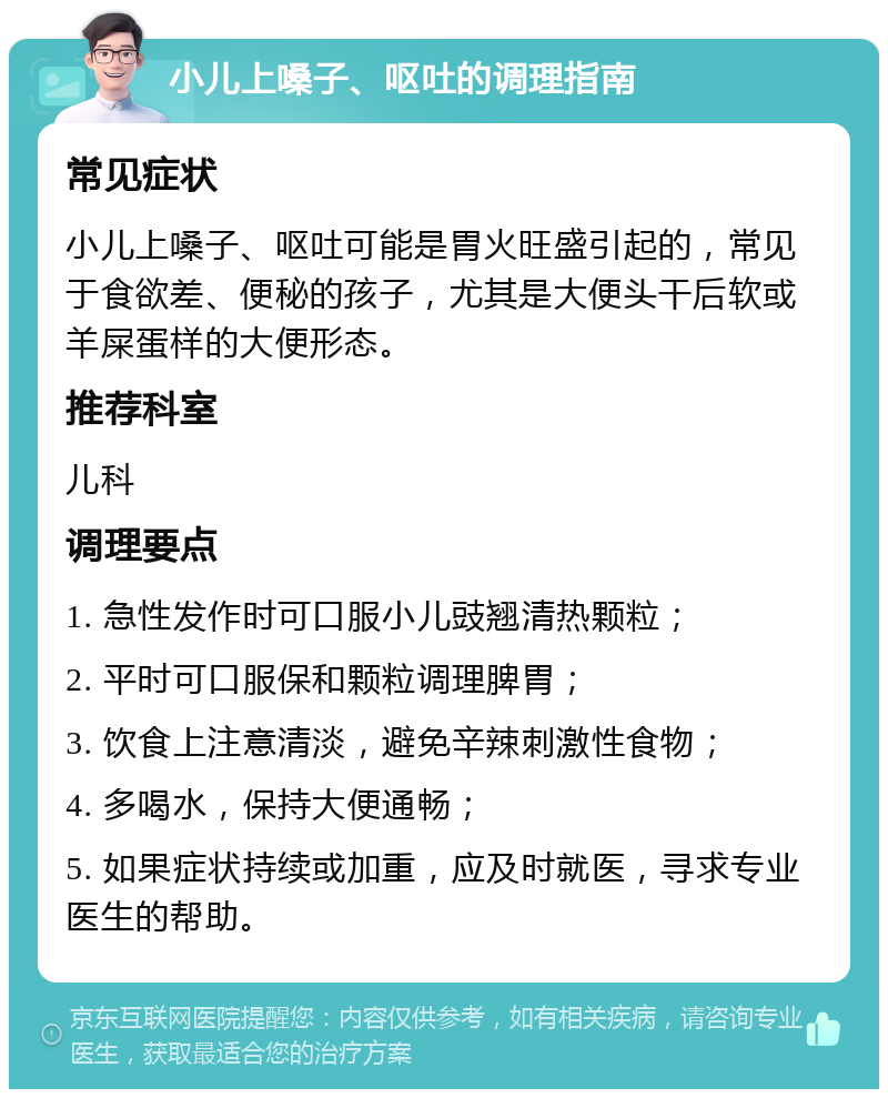 小儿上嗓子、呕吐的调理指南 常见症状 小儿上嗓子、呕吐可能是胃火旺盛引起的，常见于食欲差、便秘的孩子，尤其是大便头干后软或羊屎蛋样的大便形态。 推荐科室 儿科 调理要点 1. 急性发作时可口服小儿豉翘清热颗粒； 2. 平时可口服保和颗粒调理脾胃； 3. 饮食上注意清淡，避免辛辣刺激性食物； 4. 多喝水，保持大便通畅； 5. 如果症状持续或加重，应及时就医，寻求专业医生的帮助。