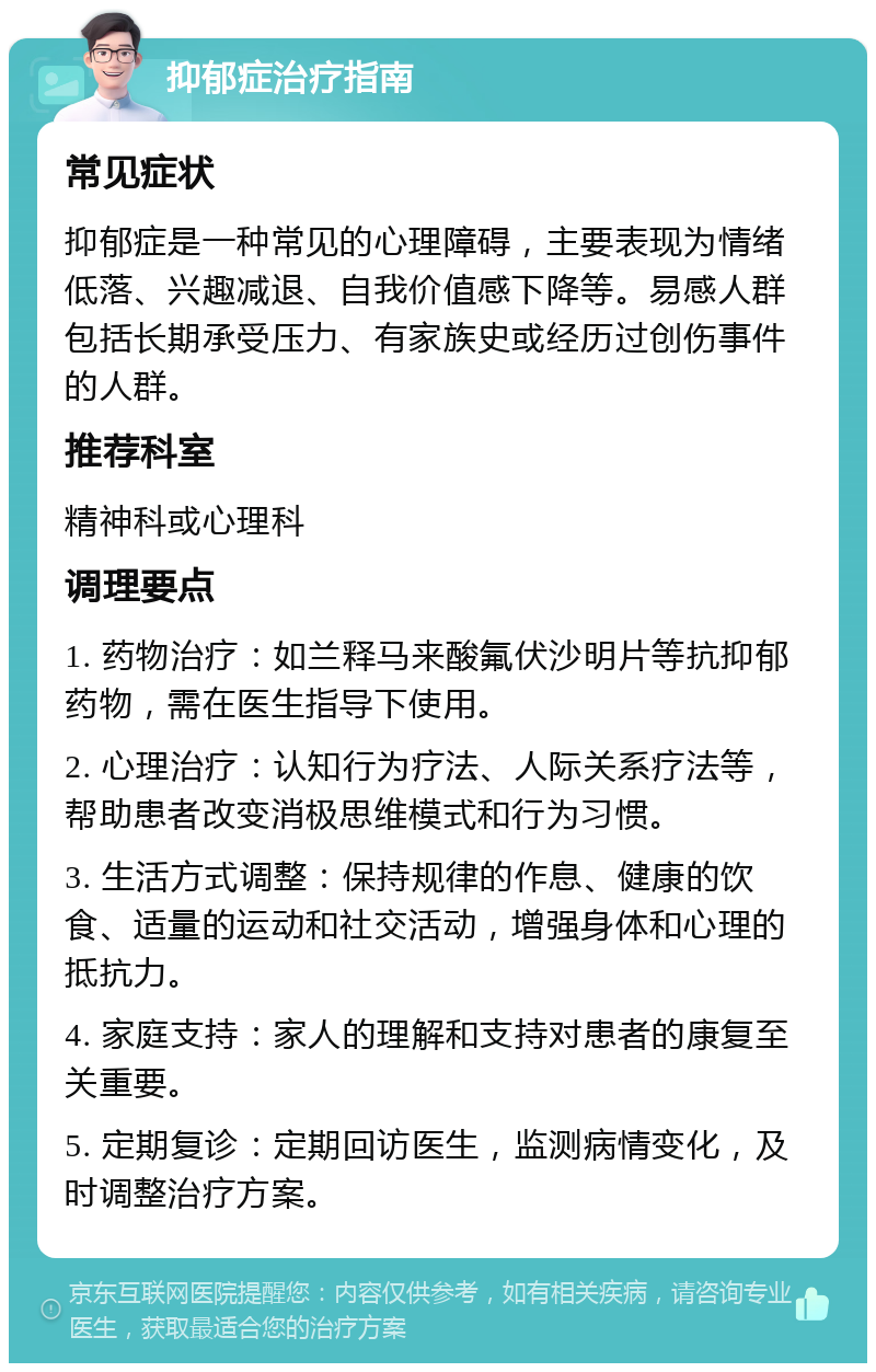 抑郁症治疗指南 常见症状 抑郁症是一种常见的心理障碍，主要表现为情绪低落、兴趣减退、自我价值感下降等。易感人群包括长期承受压力、有家族史或经历过创伤事件的人群。 推荐科室 精神科或心理科 调理要点 1. 药物治疗：如兰释马来酸氟伏沙明片等抗抑郁药物，需在医生指导下使用。 2. 心理治疗：认知行为疗法、人际关系疗法等，帮助患者改变消极思维模式和行为习惯。 3. 生活方式调整：保持规律的作息、健康的饮食、适量的运动和社交活动，增强身体和心理的抵抗力。 4. 家庭支持：家人的理解和支持对患者的康复至关重要。 5. 定期复诊：定期回访医生，监测病情变化，及时调整治疗方案。