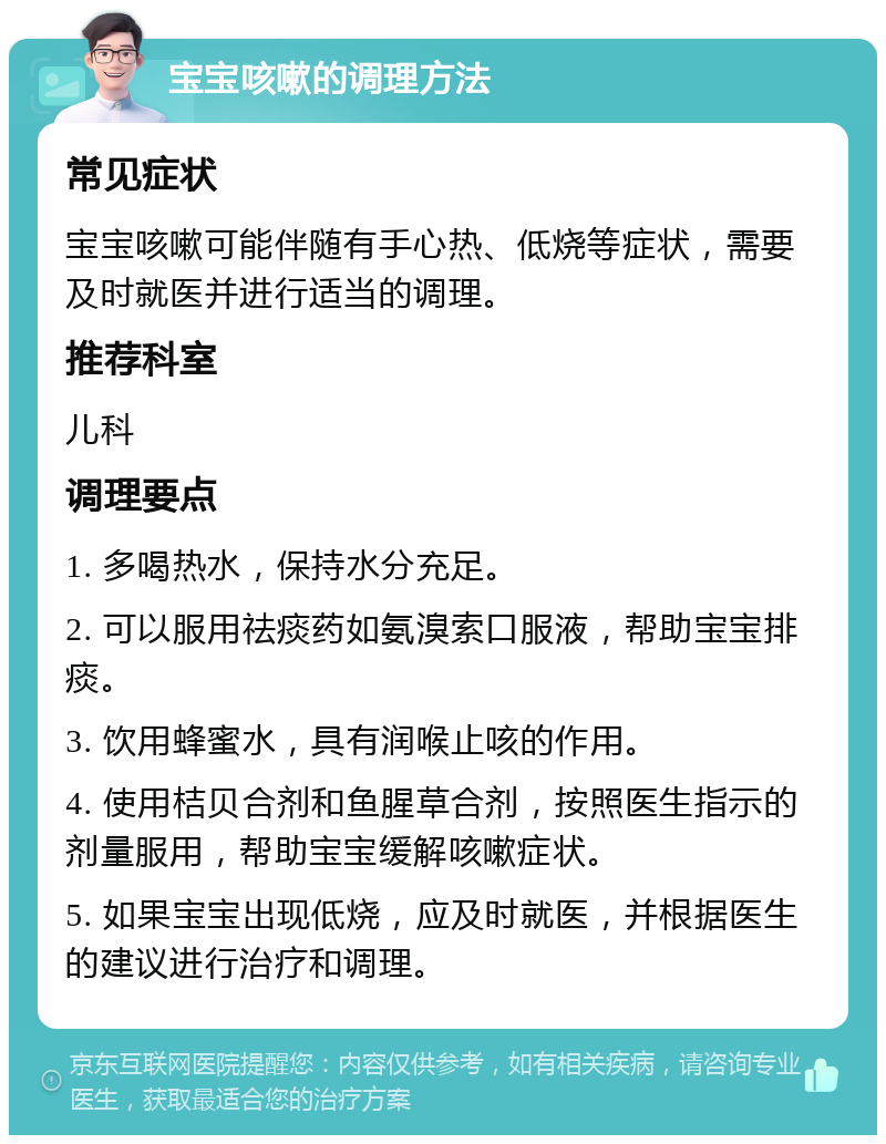 宝宝咳嗽的调理方法 常见症状 宝宝咳嗽可能伴随有手心热、低烧等症状，需要及时就医并进行适当的调理。 推荐科室 儿科 调理要点 1. 多喝热水，保持水分充足。 2. 可以服用祛痰药如氨溴索口服液，帮助宝宝排痰。 3. 饮用蜂蜜水，具有润喉止咳的作用。 4. 使用桔贝合剂和鱼腥草合剂，按照医生指示的剂量服用，帮助宝宝缓解咳嗽症状。 5. 如果宝宝出现低烧，应及时就医，并根据医生的建议进行治疗和调理。