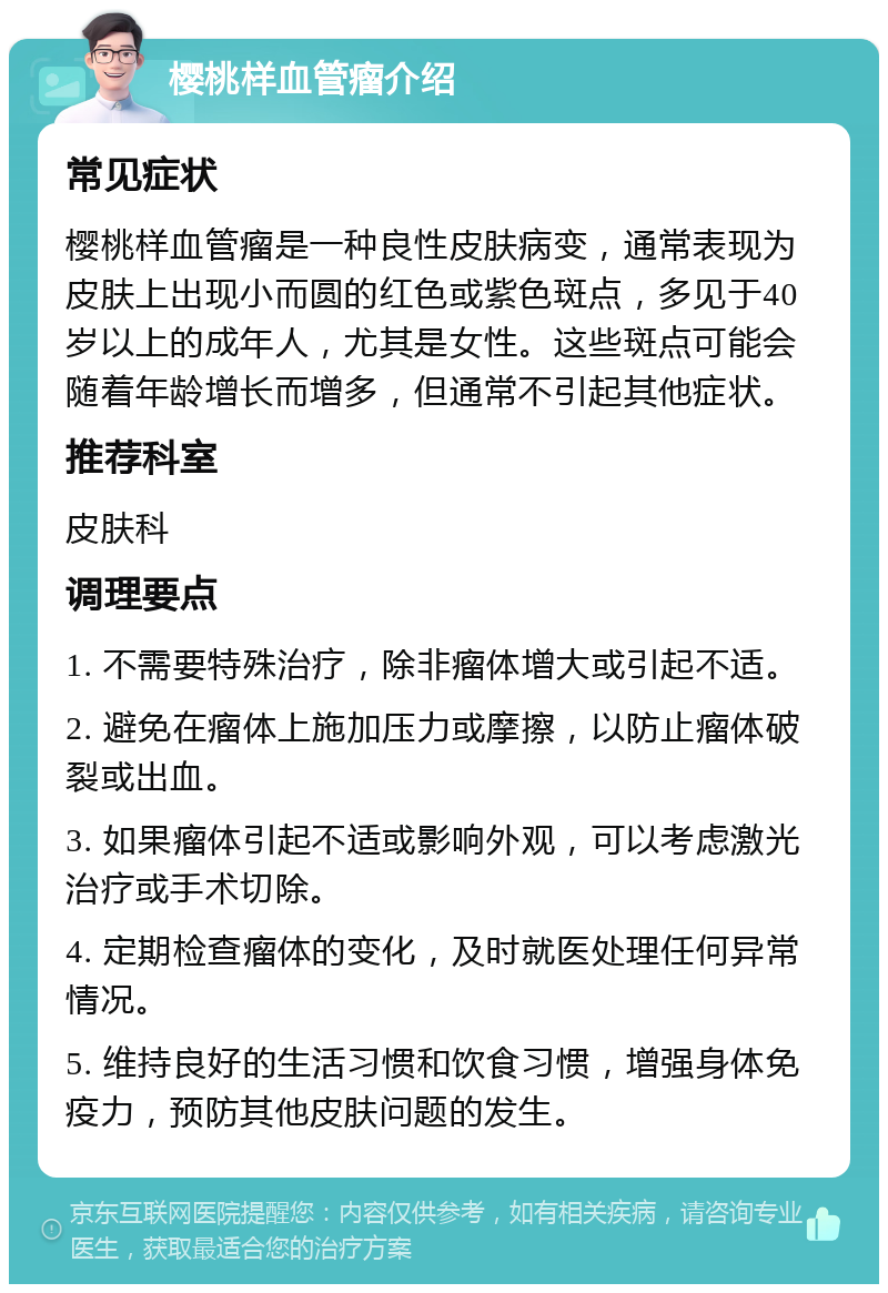 樱桃样血管瘤介绍 常见症状 樱桃样血管瘤是一种良性皮肤病变，通常表现为皮肤上出现小而圆的红色或紫色斑点，多见于40岁以上的成年人，尤其是女性。这些斑点可能会随着年龄增长而增多，但通常不引起其他症状。 推荐科室 皮肤科 调理要点 1. 不需要特殊治疗，除非瘤体增大或引起不适。 2. 避免在瘤体上施加压力或摩擦，以防止瘤体破裂或出血。 3. 如果瘤体引起不适或影响外观，可以考虑激光治疗或手术切除。 4. 定期检查瘤体的变化，及时就医处理任何异常情况。 5. 维持良好的生活习惯和饮食习惯，增强身体免疫力，预防其他皮肤问题的发生。