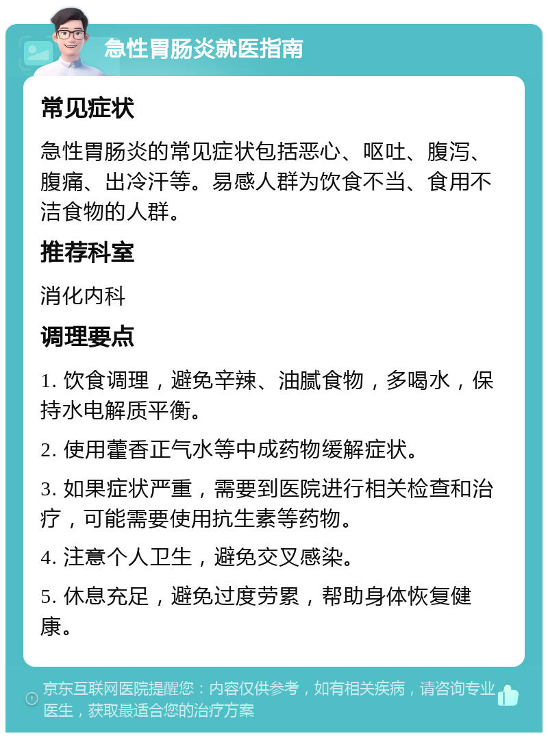 急性胃肠炎就医指南 常见症状 急性胃肠炎的常见症状包括恶心、呕吐、腹泻、腹痛、出冷汗等。易感人群为饮食不当、食用不洁食物的人群。 推荐科室 消化内科 调理要点 1. 饮食调理，避免辛辣、油腻食物，多喝水，保持水电解质平衡。 2. 使用藿香正气水等中成药物缓解症状。 3. 如果症状严重，需要到医院进行相关检查和治疗，可能需要使用抗生素等药物。 4. 注意个人卫生，避免交叉感染。 5. 休息充足，避免过度劳累，帮助身体恢复健康。