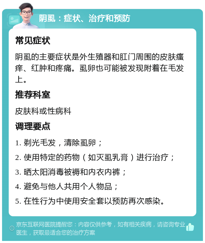 阴虱：症状、治疗和预防 常见症状 阴虱的主要症状是外生殖器和肛门周围的皮肤瘙痒、红肿和疼痛。虱卵也可能被发现附着在毛发上。 推荐科室 皮肤科或性病科 调理要点 1. 剃光毛发，清除虱卵； 2. 使用特定的药物（如灭虱乳膏）进行治疗； 3. 晒太阳消毒被褥和内衣内裤； 4. 避免与他人共用个人物品； 5. 在性行为中使用安全套以预防再次感染。