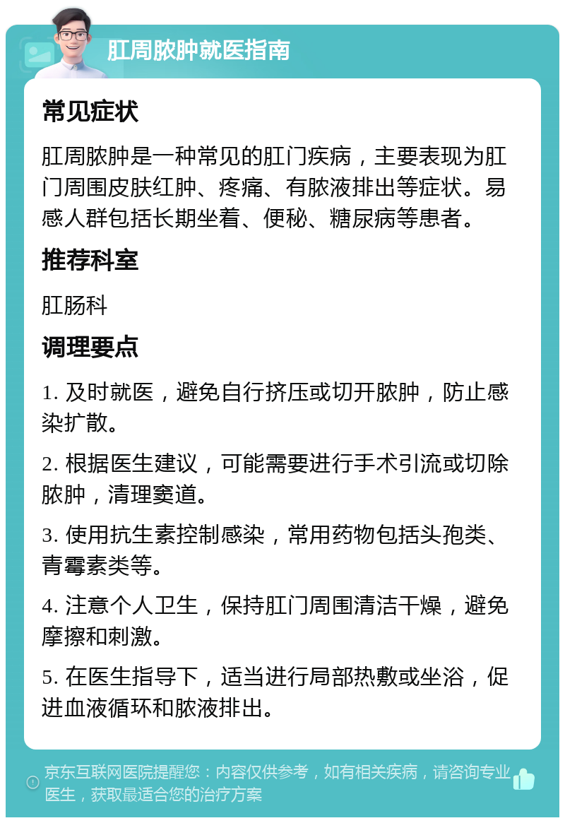 肛周脓肿就医指南 常见症状 肛周脓肿是一种常见的肛门疾病，主要表现为肛门周围皮肤红肿、疼痛、有脓液排出等症状。易感人群包括长期坐着、便秘、糖尿病等患者。 推荐科室 肛肠科 调理要点 1. 及时就医，避免自行挤压或切开脓肿，防止感染扩散。 2. 根据医生建议，可能需要进行手术引流或切除脓肿，清理窦道。 3. 使用抗生素控制感染，常用药物包括头孢类、青霉素类等。 4. 注意个人卫生，保持肛门周围清洁干燥，避免摩擦和刺激。 5. 在医生指导下，适当进行局部热敷或坐浴，促进血液循环和脓液排出。