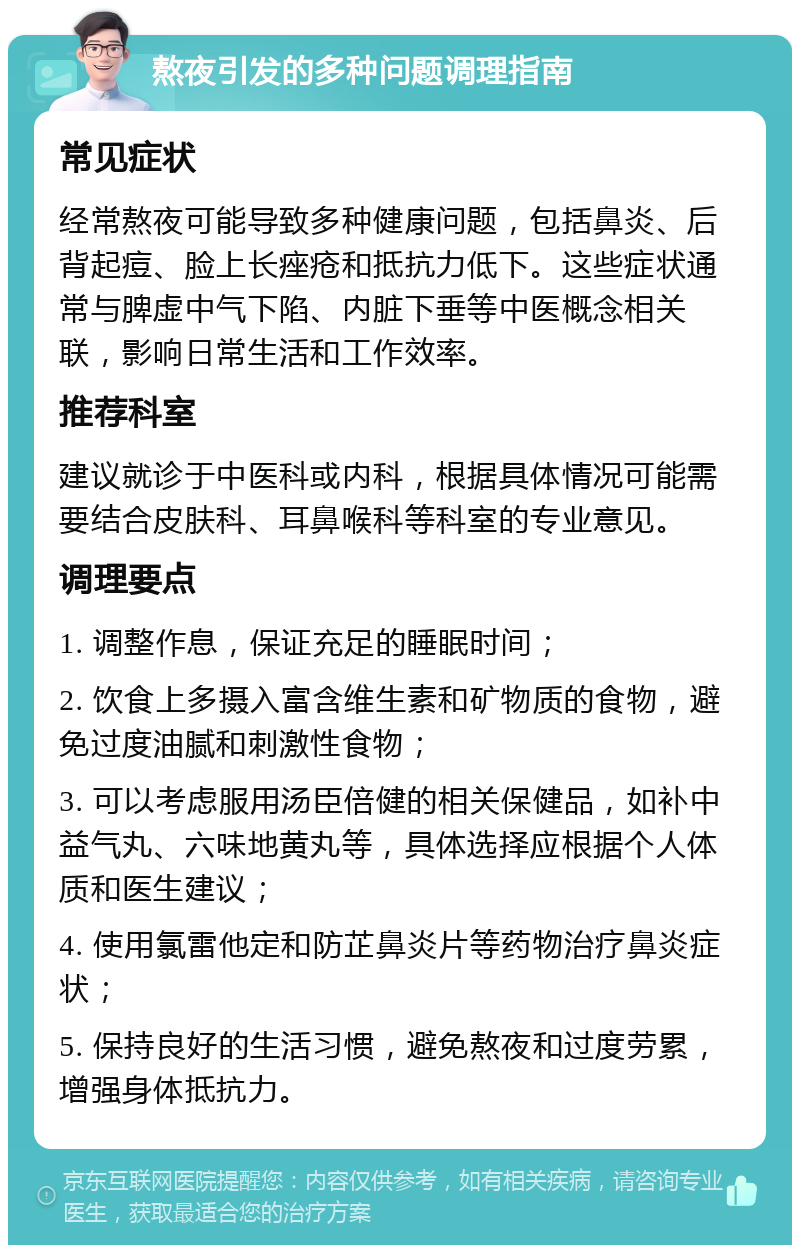 熬夜引发的多种问题调理指南 常见症状 经常熬夜可能导致多种健康问题，包括鼻炎、后背起痘、脸上长痤疮和抵抗力低下。这些症状通常与脾虚中气下陷、内脏下垂等中医概念相关联，影响日常生活和工作效率。 推荐科室 建议就诊于中医科或内科，根据具体情况可能需要结合皮肤科、耳鼻喉科等科室的专业意见。 调理要点 1. 调整作息，保证充足的睡眠时间； 2. 饮食上多摄入富含维生素和矿物质的食物，避免过度油腻和刺激性食物； 3. 可以考虑服用汤臣倍健的相关保健品，如补中益气丸、六味地黄丸等，具体选择应根据个人体质和医生建议； 4. 使用氯雷他定和防芷鼻炎片等药物治疗鼻炎症状； 5. 保持良好的生活习惯，避免熬夜和过度劳累，增强身体抵抗力。