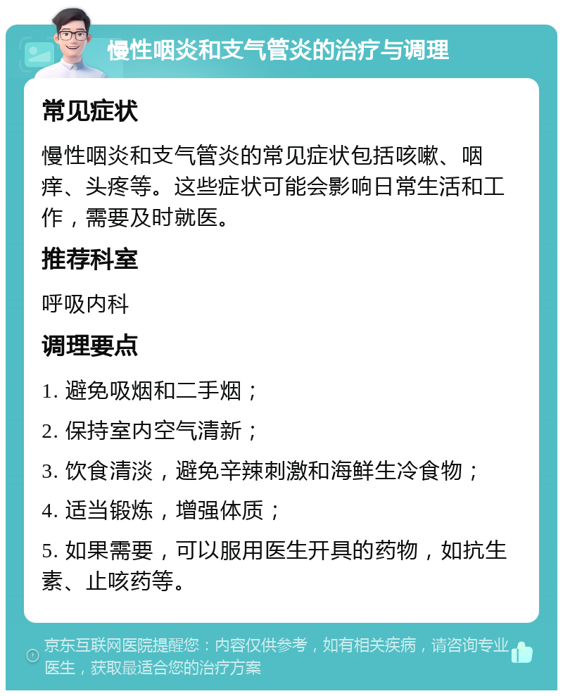 慢性咽炎和支气管炎的治疗与调理 常见症状 慢性咽炎和支气管炎的常见症状包括咳嗽、咽痒、头疼等。这些症状可能会影响日常生活和工作，需要及时就医。 推荐科室 呼吸内科 调理要点 1. 避免吸烟和二手烟； 2. 保持室内空气清新； 3. 饮食清淡，避免辛辣刺激和海鲜生冷食物； 4. 适当锻炼，增强体质； 5. 如果需要，可以服用医生开具的药物，如抗生素、止咳药等。