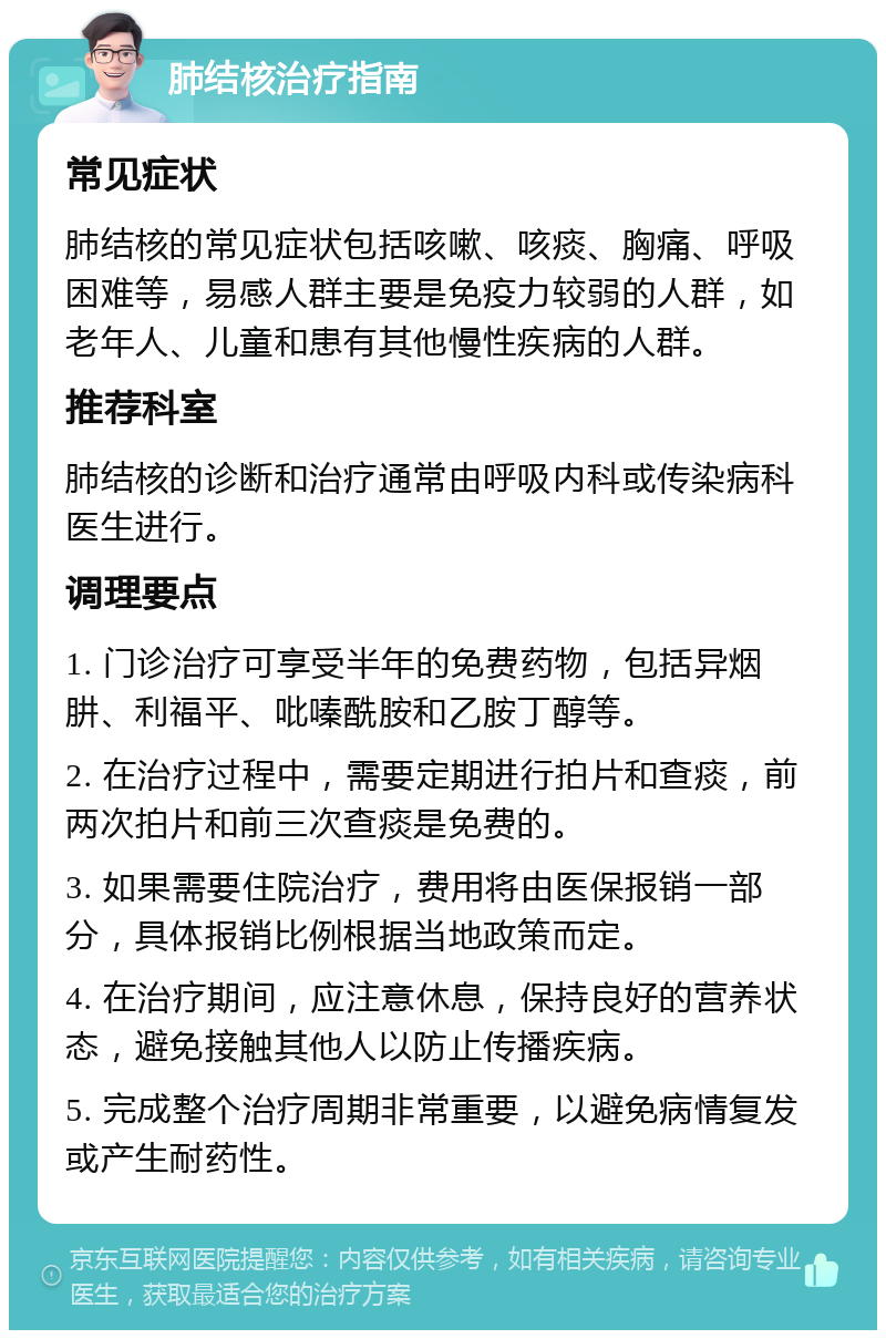 肺结核治疗指南 常见症状 肺结核的常见症状包括咳嗽、咳痰、胸痛、呼吸困难等，易感人群主要是免疫力较弱的人群，如老年人、儿童和患有其他慢性疾病的人群。 推荐科室 肺结核的诊断和治疗通常由呼吸内科或传染病科医生进行。 调理要点 1. 门诊治疗可享受半年的免费药物，包括异烟肼、利福平、吡嗪酰胺和乙胺丁醇等。 2. 在治疗过程中，需要定期进行拍片和查痰，前两次拍片和前三次查痰是免费的。 3. 如果需要住院治疗，费用将由医保报销一部分，具体报销比例根据当地政策而定。 4. 在治疗期间，应注意休息，保持良好的营养状态，避免接触其他人以防止传播疾病。 5. 完成整个治疗周期非常重要，以避免病情复发或产生耐药性。