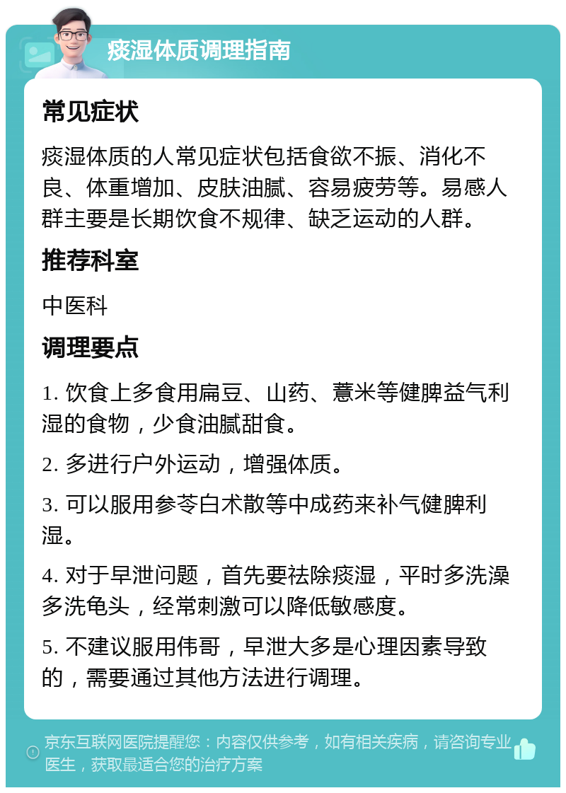 痰湿体质调理指南 常见症状 痰湿体质的人常见症状包括食欲不振、消化不良、体重增加、皮肤油腻、容易疲劳等。易感人群主要是长期饮食不规律、缺乏运动的人群。 推荐科室 中医科 调理要点 1. 饮食上多食用扁豆、山药、薏米等健脾益气利湿的食物，少食油腻甜食。 2. 多进行户外运动，增强体质。 3. 可以服用参苓白术散等中成药来补气健脾利湿。 4. 对于早泄问题，首先要祛除痰湿，平时多洗澡多洗龟头，经常刺激可以降低敏感度。 5. 不建议服用伟哥，早泄大多是心理因素导致的，需要通过其他方法进行调理。