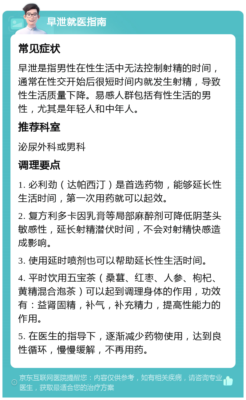 早泄就医指南 常见症状 早泄是指男性在性生活中无法控制射精的时间，通常在性交开始后很短时间内就发生射精，导致性生活质量下降。易感人群包括有性生活的男性，尤其是年轻人和中年人。 推荐科室 泌尿外科或男科 调理要点 1. 必利劲（达帕西汀）是首选药物，能够延长性生活时间，第一次用药就可以起效。 2. 复方利多卡因乳膏等局部麻醉剂可降低阴茎头敏感性，延长射精潜伏时间，不会对射精快感造成影响。 3. 使用延时喷剂也可以帮助延长性生活时间。 4. 平时饮用五宝茶（桑葚、红枣、人参、枸杞、黄精混合泡茶）可以起到调理身体的作用，功效有：益肾固精，补气，补充精力，提高性能力的作用。 5. 在医生的指导下，逐渐减少药物使用，达到良性循环，慢慢缓解，不再用药。