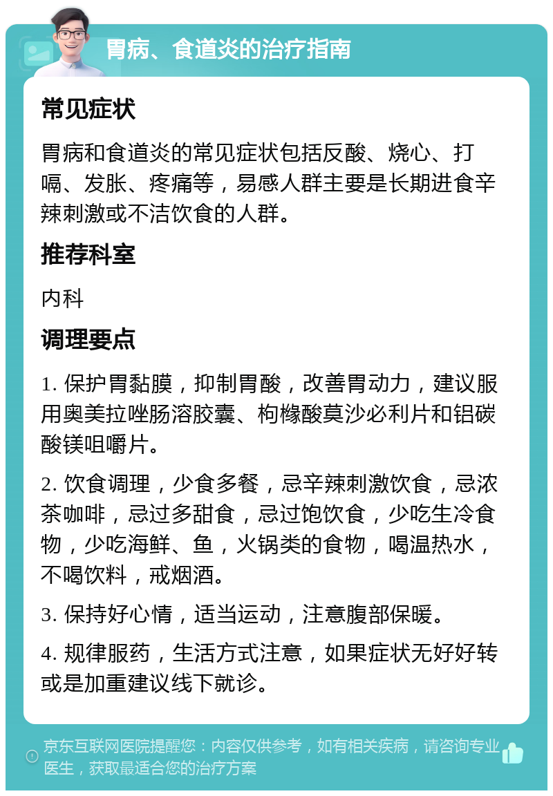 胃病、食道炎的治疗指南 常见症状 胃病和食道炎的常见症状包括反酸、烧心、打嗝、发胀、疼痛等，易感人群主要是长期进食辛辣刺激或不洁饮食的人群。 推荐科室 内科 调理要点 1. 保护胃黏膜，抑制胃酸，改善胃动力，建议服用奥美拉唑肠溶胶囊、枸橼酸莫沙必利片和铝碳酸镁咀嚼片。 2. 饮食调理，少食多餐，忌辛辣刺激饮食，忌浓茶咖啡，忌过多甜食，忌过饱饮食，少吃生冷食物，少吃海鲜、鱼，火锅类的食物，喝温热水，不喝饮料，戒烟酒。 3. 保持好心情，适当运动，注意腹部保暖。 4. 规律服药，生活方式注意，如果症状无好好转或是加重建议线下就诊。