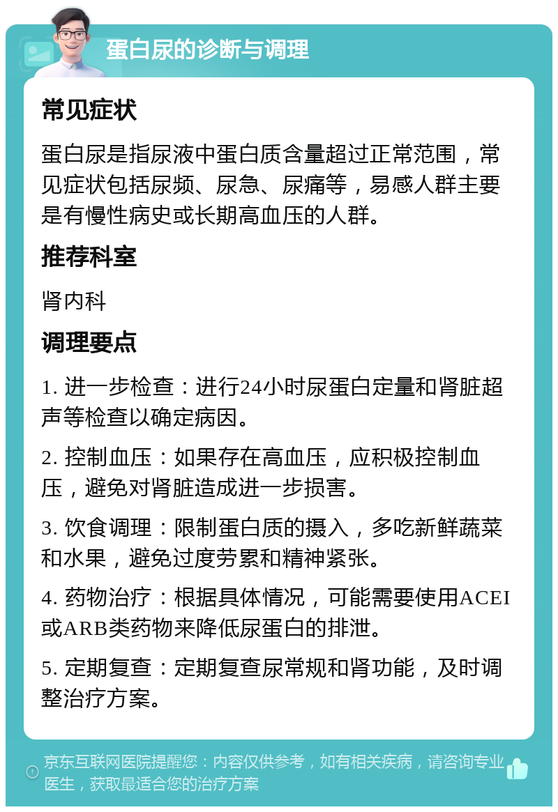 蛋白尿的诊断与调理 常见症状 蛋白尿是指尿液中蛋白质含量超过正常范围，常见症状包括尿频、尿急、尿痛等，易感人群主要是有慢性病史或长期高血压的人群。 推荐科室 肾内科 调理要点 1. 进一步检查：进行24小时尿蛋白定量和肾脏超声等检查以确定病因。 2. 控制血压：如果存在高血压，应积极控制血压，避免对肾脏造成进一步损害。 3. 饮食调理：限制蛋白质的摄入，多吃新鲜蔬菜和水果，避免过度劳累和精神紧张。 4. 药物治疗：根据具体情况，可能需要使用ACEI或ARB类药物来降低尿蛋白的排泄。 5. 定期复查：定期复查尿常规和肾功能，及时调整治疗方案。