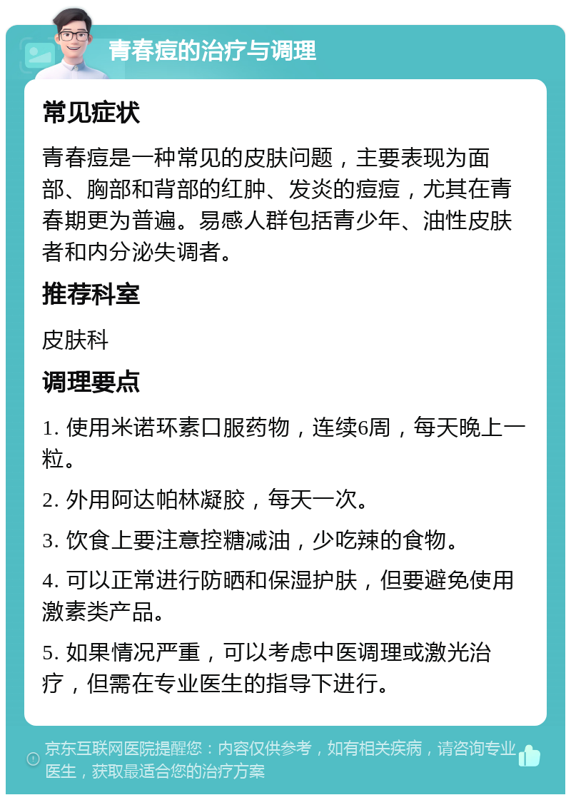 青春痘的治疗与调理 常见症状 青春痘是一种常见的皮肤问题，主要表现为面部、胸部和背部的红肿、发炎的痘痘，尤其在青春期更为普遍。易感人群包括青少年、油性皮肤者和内分泌失调者。 推荐科室 皮肤科 调理要点 1. 使用米诺环素口服药物，连续6周，每天晚上一粒。 2. 外用阿达帕林凝胶，每天一次。 3. 饮食上要注意控糖减油，少吃辣的食物。 4. 可以正常进行防晒和保湿护肤，但要避免使用激素类产品。 5. 如果情况严重，可以考虑中医调理或激光治疗，但需在专业医生的指导下进行。