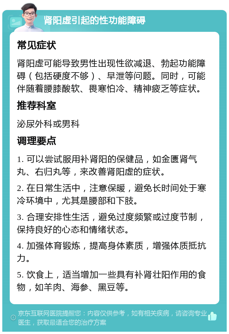 肾阳虚引起的性功能障碍 常见症状 肾阳虚可能导致男性出现性欲减退、勃起功能障碍（包括硬度不够）、早泄等问题。同时，可能伴随着腰膝酸软、畏寒怕冷、精神疲乏等症状。 推荐科室 泌尿外科或男科 调理要点 1. 可以尝试服用补肾阳的保健品，如金匮肾气丸、右归丸等，来改善肾阳虚的症状。 2. 在日常生活中，注意保暖，避免长时间处于寒冷环境中，尤其是腰部和下肢。 3. 合理安排性生活，避免过度频繁或过度节制，保持良好的心态和情绪状态。 4. 加强体育锻炼，提高身体素质，增强体质抵抗力。 5. 饮食上，适当增加一些具有补肾壮阳作用的食物，如羊肉、海参、黑豆等。